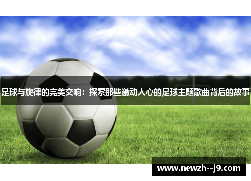 足球与旋律的完美交响：探索那些激动人心的足球主题歌曲背后的故事
