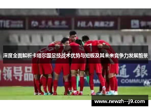 深度全面解析卡塔尔国足技战术优势与短板及其未来竞争力发展前景