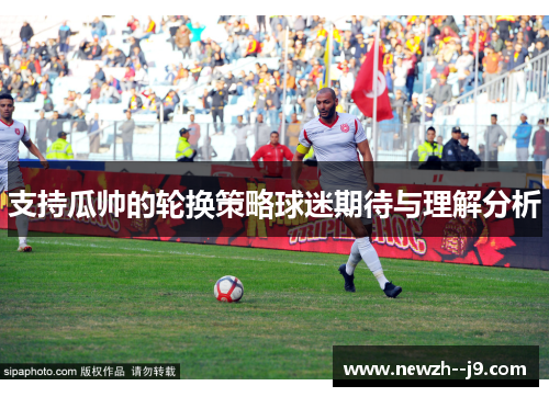 支持瓜帅的轮换策略球迷期待与理解分析