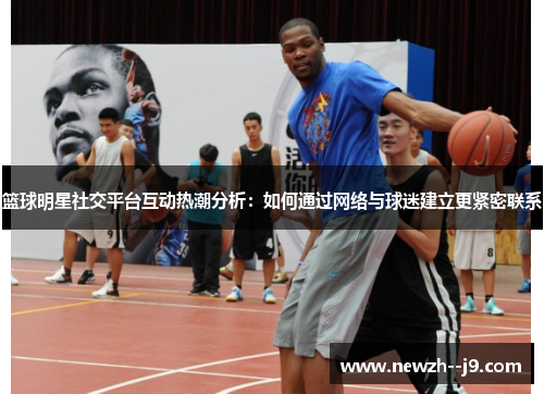 篮球明星社交平台互动热潮分析:如何通过网络与球迷建立更紧密联系 篮球明星社交平台互动热潮分析:如何通过网络与球迷建立更紧密联系