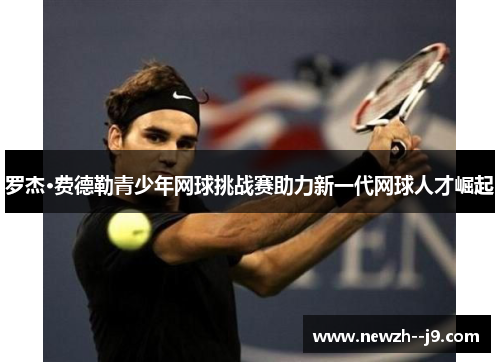 罗杰·费德勒青少年网球挑战赛助力新一代网球人才崛起