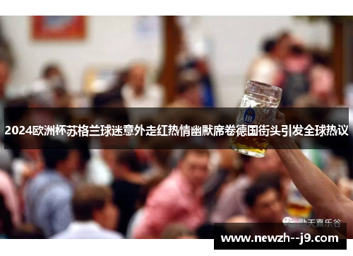 2024欧洲杯苏格兰球迷意外走红热情幽默席卷德国街头引发全球热议