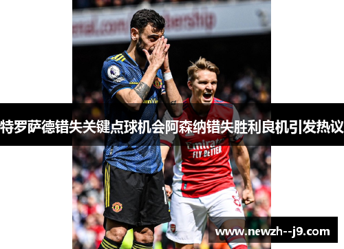 特罗萨德错失关键点球机会阿森纳错失胜利良机引发热议 特罗萨德错失关键点球机会阿森纳错失胜利良机引发热议