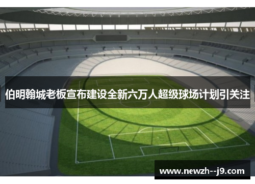 伯明翰城老板宣布建设全新六万人超级球场计划引关注