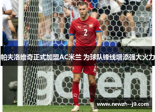 帕夫洛维奇正式加盟AC米兰 为球队锋线增添强大火力 帕夫洛维奇正式加盟AC米兰 为球队锋线增添强大火力