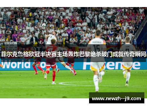 菲尔克鲁格欧冠半决赛主场轰炸巴黎绝杀破门成就传奇瞬间 菲尔克鲁格欧冠半决赛主场轰炸巴黎绝杀破门成就传奇瞬间